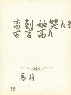 脔到她哭h粗话古言高h