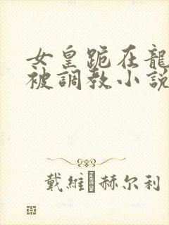 女皇跪在龙椅前被调教小说
