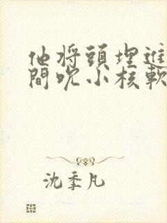 他将头埋进双腿间吮小核软件