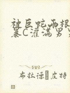被巨蛇两根强制暴C灌满男男漫画