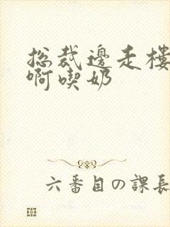 总裁边走楼梯嗯啊吃奶