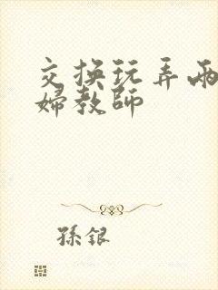 交换玩弄两个美妇教师