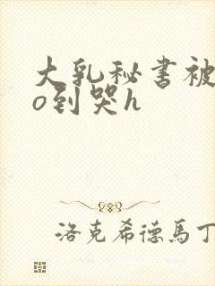 大乳秘书被cao到哭h