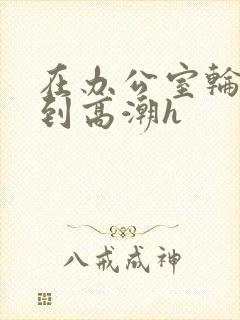 在办公室轮流澡到高潮h