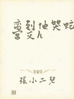 脔到他哭蛇双根宫交h