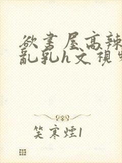 欲书屋高辣h文乱乳h文视频