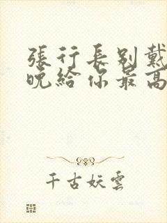 张行长别戴了今晚给你最高的待遇