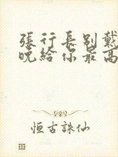 张行长别戴了今晚给你最高的待遇