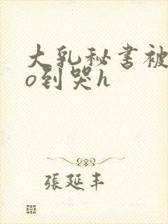 大乳秘书被cao到哭h