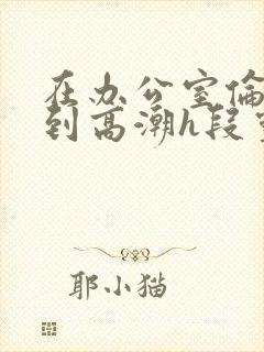 在办公室伦流澡到高潮h段灵兮封面