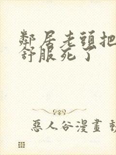 邻居老头把我弄舒服死了封面