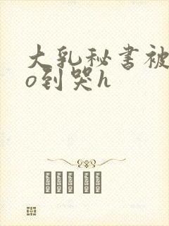 大乳秘书被cao到哭h