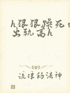 h狠狠躁死你h出轨高h