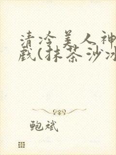 清冷美人神奇游戏(抹茶沙冰)