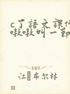 c了语文课代表嗷嗷叫一节课文