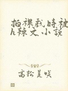 拍裸戏时被c了h辣文小说