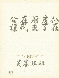 公在厨房扒开腿让我爽了在线观看封面