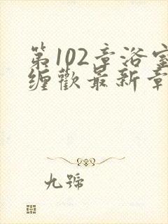 第102章浴室缠欢最新章节更新时间
