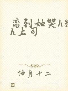 脔到她哭h粗话h上司