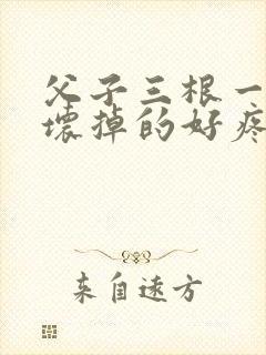 父子三根一起会坏掉的好疼