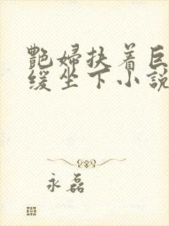 艳妇扶着巨龙缓缓坐下小说