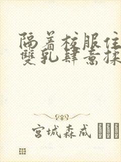 隔着校服住她的双乳肆意揉封面