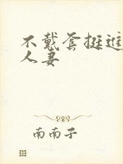 不戴套挺进朋友人妻
