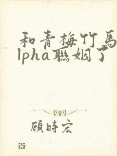 和青梅竹马的alpha联姻了 笔趣阁