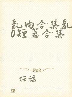 乱肉合集乱500短篇合集