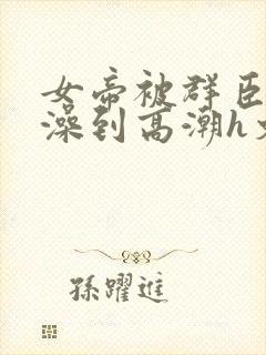 女帝被群臣伦流澡到高潮h文
