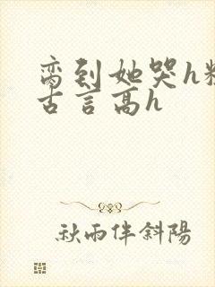 脔到她哭h粗话古言高h