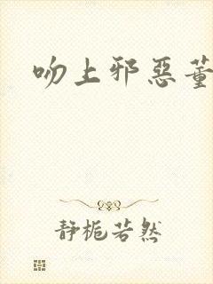 吻上邪恶董事长