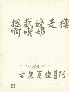 总裁边走楼梯嗯啊吃奶