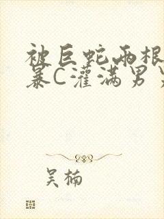 被巨蛇两根强制暴C灌满男男漫画