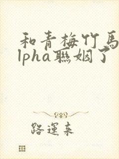和青梅竹马的alpha联姻了