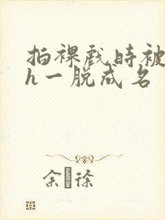 拍裸戏时被c了h一脱成名