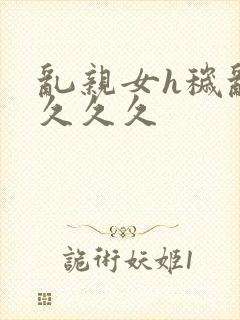 乱亲女h秽乱长久久久