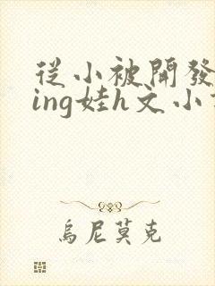 从小被开发成ying娃h文小说