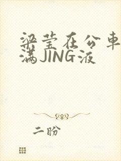 梁莹在公车被灌满JING液
