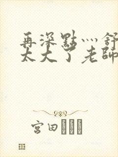 再深点灬舒服灬太大了老师