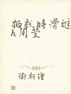 拍戏时滑进去了h周莹