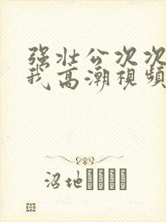 强壮公次次弄得我高潮视频