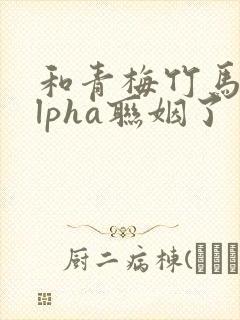 和青梅竹马的alpha联姻了 笔趣阁