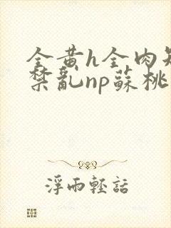 全黄h全肉短篇禁乱np苏桃