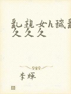 乱亲女h秽乱长久久久