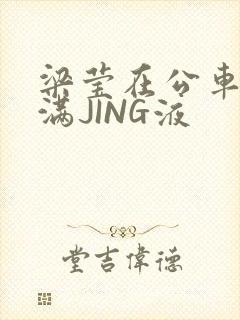 梁莹在公车被灌满JING液