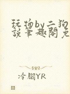 玩物by二狗小说笔趣阁免费阅读