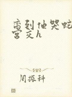 脔到他哭蛇双根宫交h
