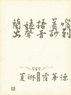 兰姨捂着嘴怕发出声音吵到