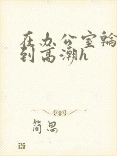 在办公室轮流澡到高潮h